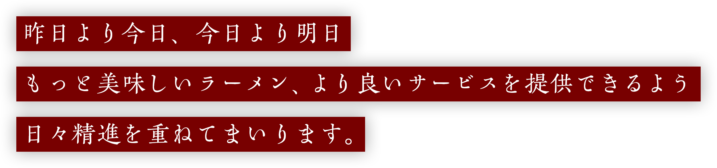 昨日より今日、今日より明日もっと美味しいラーメン、より良いサービスを提供できるよう日々精進を重ねてまいります