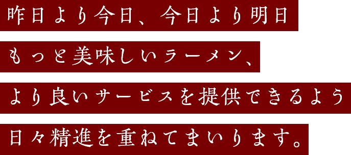 昨日より今日、今日より明日もっと美味しいラーメン、より良いサービスを提供できるよう日々精進を重ねてまいります